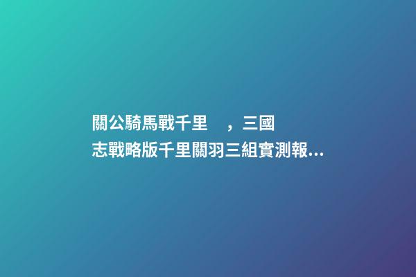 關公騎馬戰千里，三國志戰略版千里關羽三組實測報告
